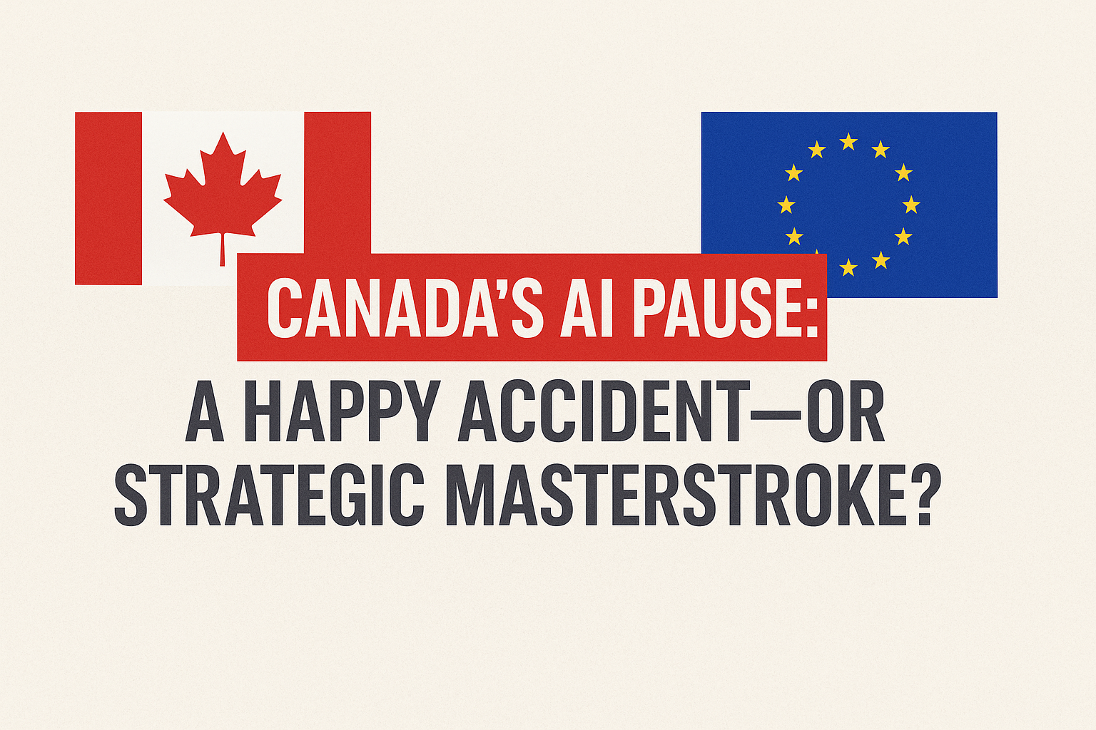 Canada’s AI Pause: A Happy Accident — or Strategic Masterstroke?